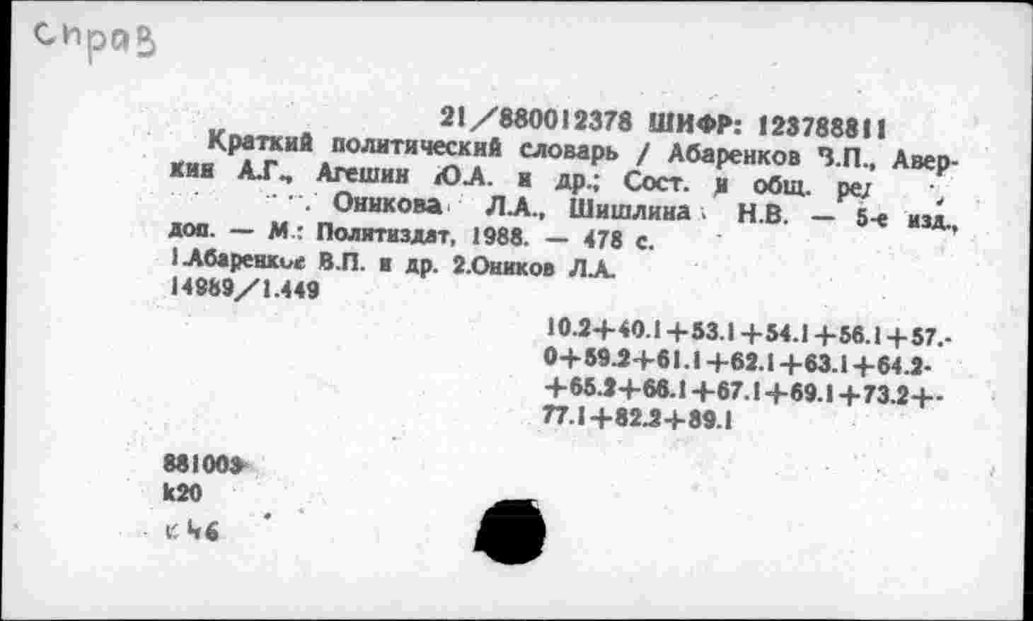 ﻿21/880012378 ШИФР: 123788811
<ии *7ИЙ.ПОЛНТИЧе^кий словаРь / Абаренков З.П., Авер-кии А.ГМ Агешин ЮЛ. и др.; Сост. и общ. ре/
..........■ Оннкова Л.А., Шишлина . Н.В. -5-е из1. доп. — М.: Политиздат, 1988. — 478 с.	'
1Абаренкие В.П. и др. г.Оников ЛА. 14989/1.449
10.2+40.1 +53.1+54.1 +56.1+57.-0+59 Я+61.1 +62.1 +63.1 +64.2-+65.2+66.1 +67.1 +69.1 + 73.2+-77.1+82.2+89.1
88100»